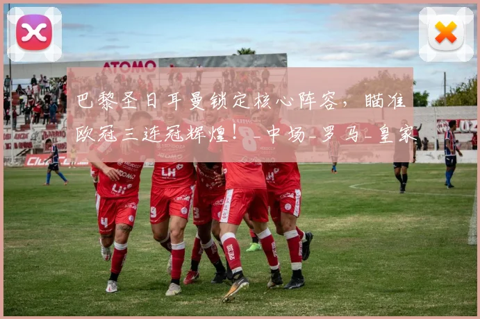 巴黎圣日耳曼锁定核心阵容，瞄准欧冠三连冠辉煌！_中场_罗马_皇家马德里