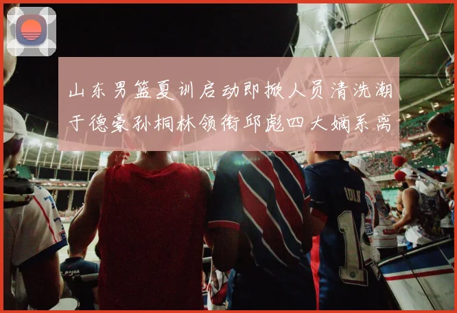 山东男篮夏训启动即掀人员清洗潮于德豪孙桐林领衔邱彪四大嫡系离队