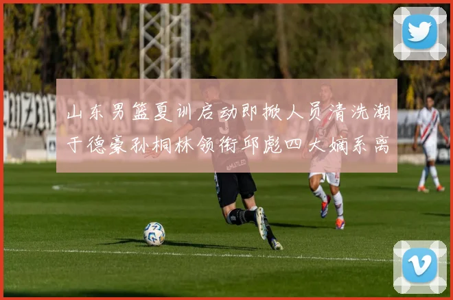 山东男篮夏训启动即掀人员清洗潮于德豪孙桐林领衔邱彪四大嫡系离队