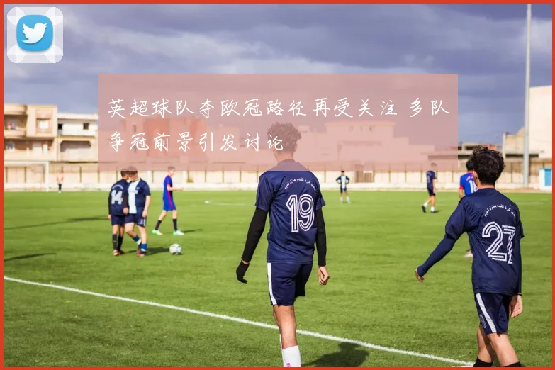 英超球队夺欧冠路径再受关注 多队争冠前景引发讨论
