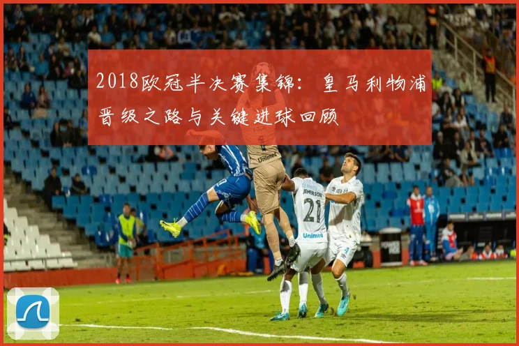 2018欧冠半决赛集锦：皇马利物浦晋级之路与关键进球回顾