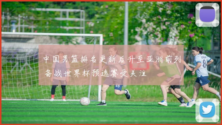 中国男篮排名更新后升至亚洲前列 备战世界杯预选赛受关注