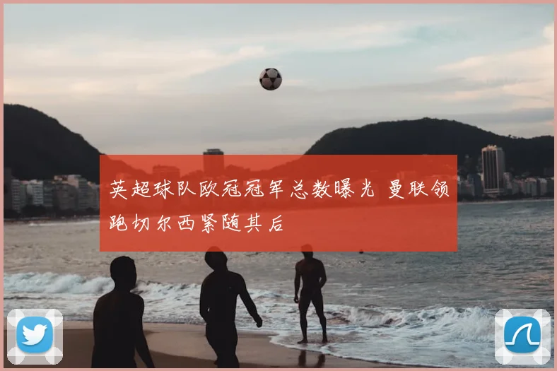 英超球队欧冠冠军总数曝光 曼联领跑切尔西紧随其后