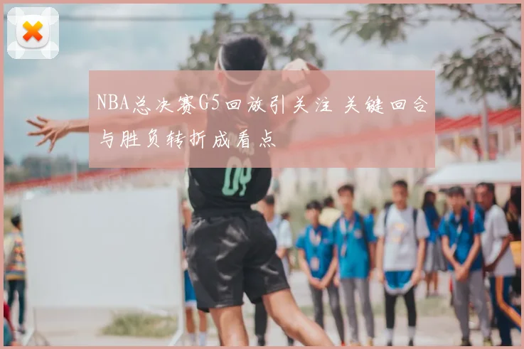 NBA总决赛G5回放引关注 关键回合与胜负转折成看点