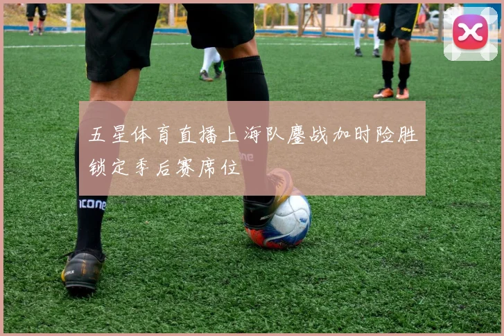 五星体育直播上海队鏖战加时险胜锁定季后赛席位