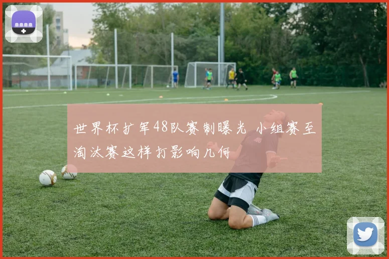 世界杯扩军48队赛制曝光 小组赛至淘汰赛这样打影响几何
