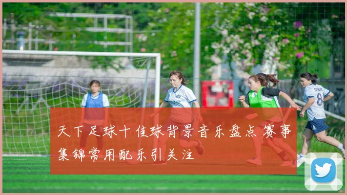 天下足球十佳球背景音乐盘点 赛事集锦常用配乐引关注